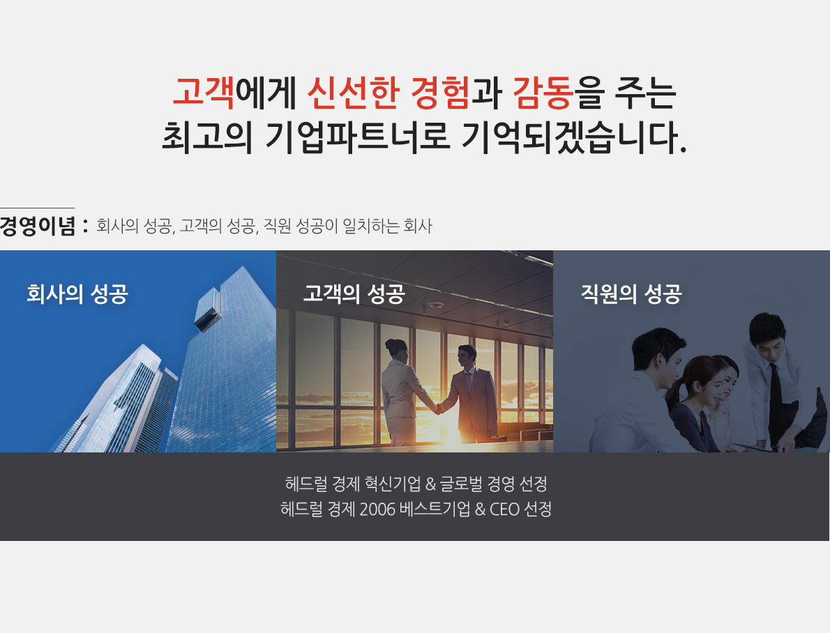 고객에게 신선한 경험과 감동을 주는 최고의 기업파트너로 기억되겠습니다. 경영이념:회사의 성공, 고객의 성공, 직원 성공이 일치하는 회사. 헤드럴 경제 혁신기업 & 글로벌 경영 선정. 헤드럴 경제 2006 베스트기업 & CEO 선정